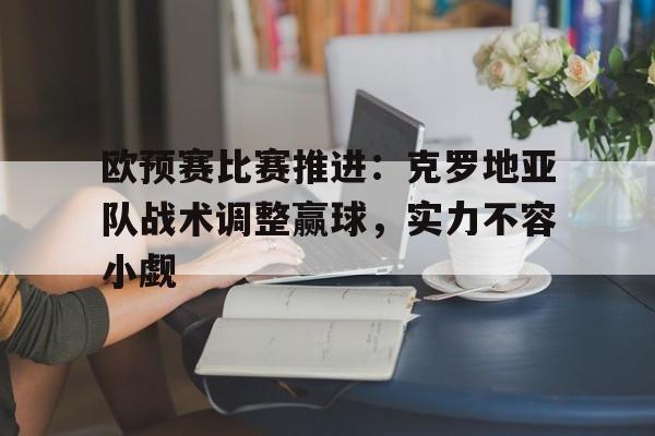 关于欧预赛比赛推进：克罗地亚队战术调整赢球，实力不容小觑的信息