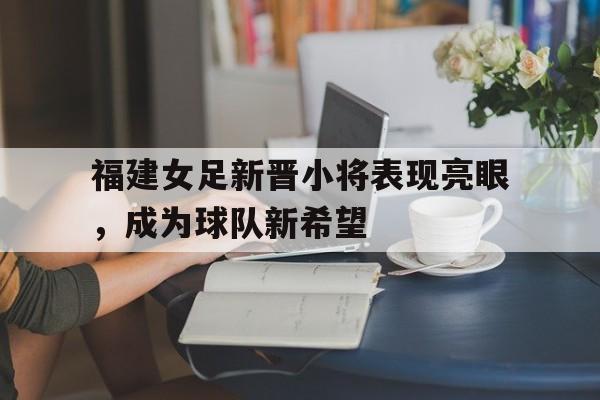 包含福建女足新晋小将表现亮眼，成为球队新希望的词条