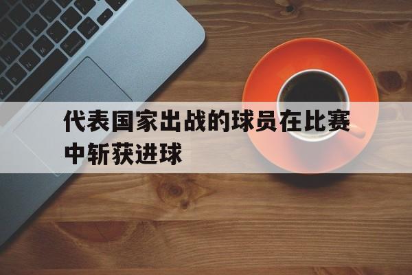 代表国家出战的球员在比赛中斩获进球