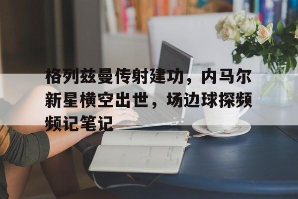 格列兹曼传射建功，内马尔新星横空出世，场边球探频频记笔记